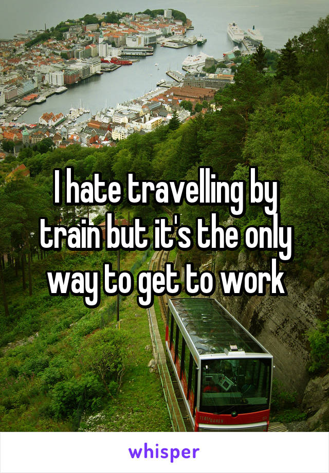 I hate travelling by train but it's the only way to get to work