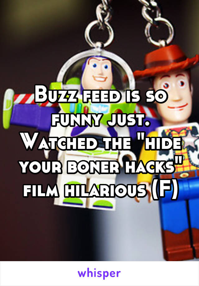 Buzz feed is so funny just. Watched the "hide your boner hacks" film hilarious (F)