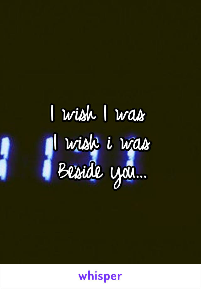 I wish I was 
I wish i was
Beside you...