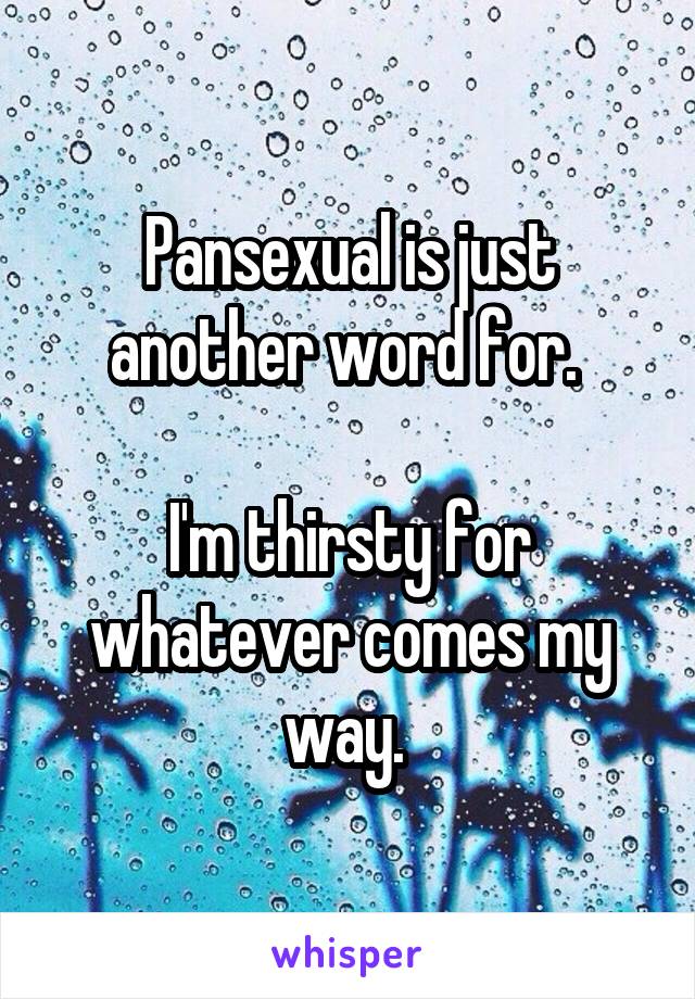 Pansexual is just another word for. 

I'm thirsty for whatever comes my way. 