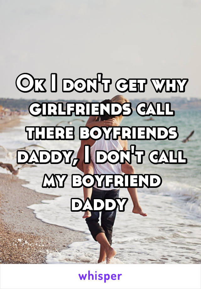 Ok I don't get why girlfriends call there boyfriends daddy, I don't call my boyfriend daddy 