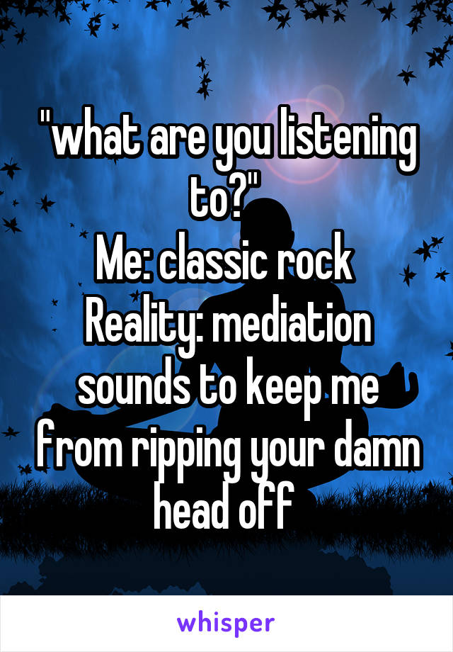 "what are you listening to?" 
Me: classic rock 
Reality: mediation sounds to keep me from ripping your damn head off 