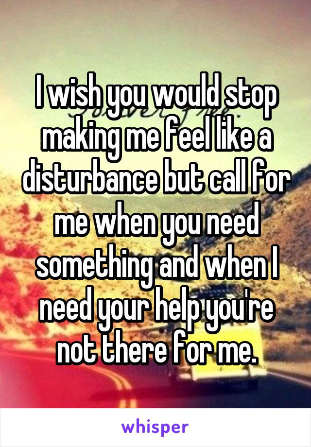 I wish you would stop making me feel like a disturbance but call for me when you need something and when I need your help you're not there for me.