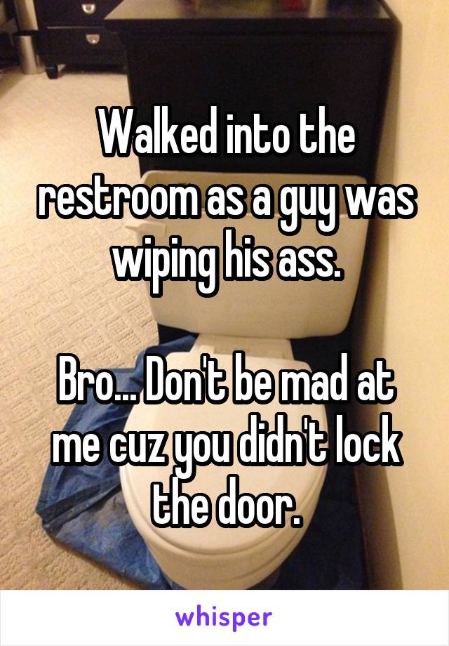 Walked into the restroom as a guy was wiping his ass.

Bro... Don't be mad at me cuz you didn't lock the door.