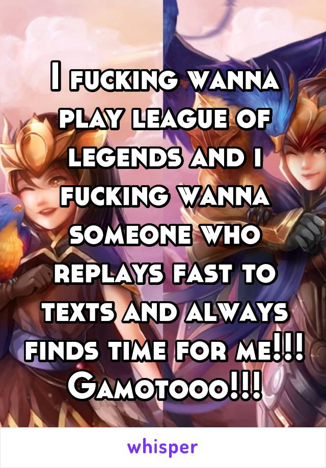 I fucking wanna play league of legends and i fucking wanna someone who replays fast to texts and always finds time for me!!!
Gamotooo!!!