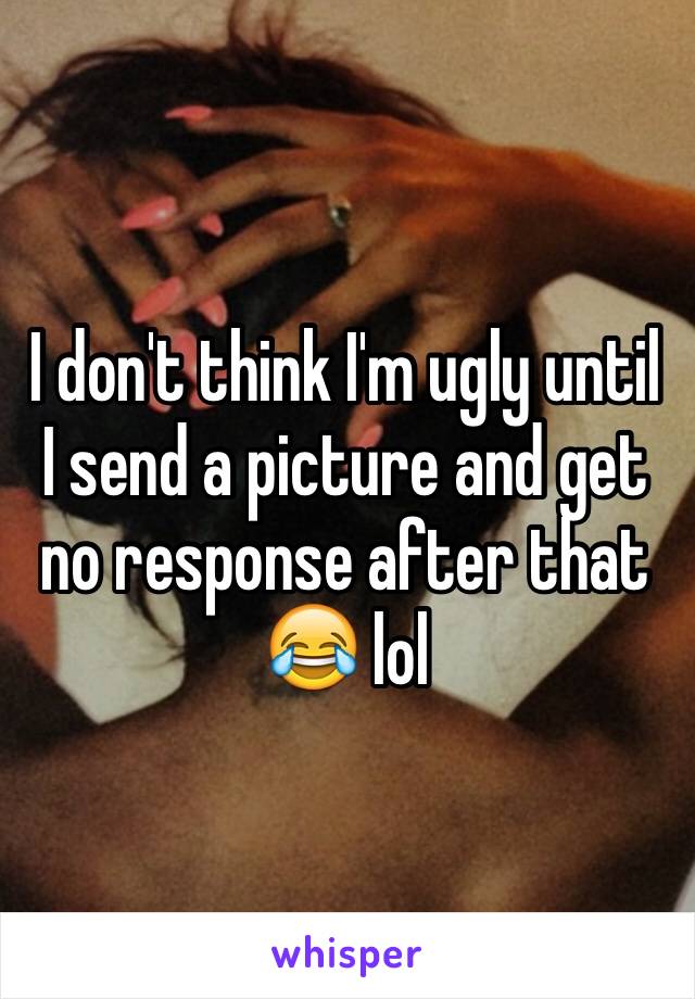 I don't think I'm ugly until I send a picture and get no response after that 😂 lol