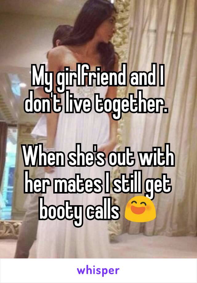 My girlfriend and I don't live together. 

When she's out with her mates I still get booty calls 😄