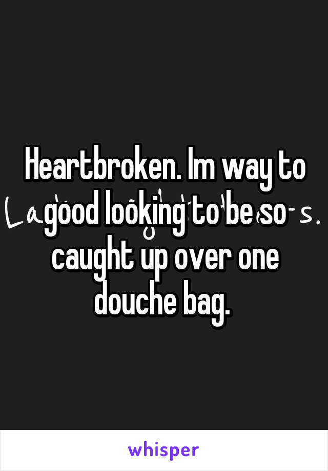 Heartbroken. Im way to good looking to be so caught up over one douche bag. 