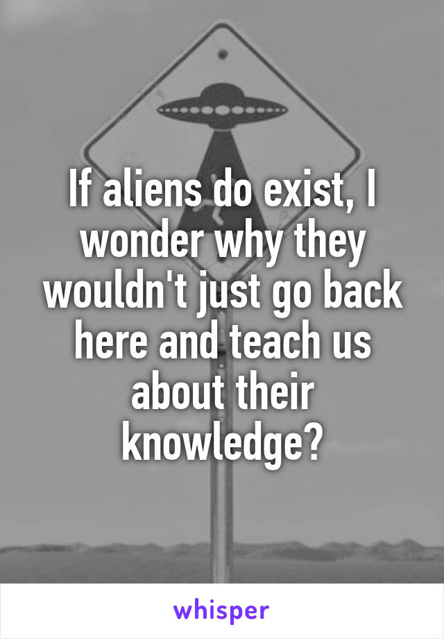 If aliens do exist, I wonder why they wouldn't just go back here and teach us about their knowledge?