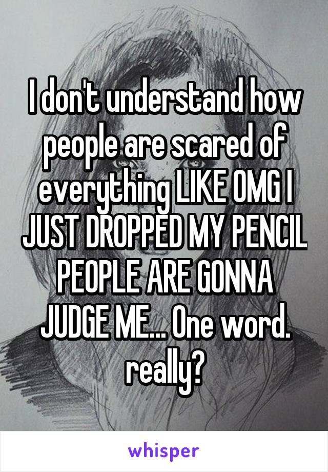 I don't understand how people are scared of everything LIKE OMG I JUST DROPPED MY PENCIL PEOPLE ARE GONNA JUDGE ME... One word. really?