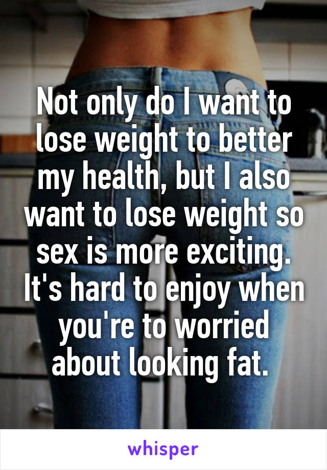 Not only do I want to lose weight to better my health, but I also want to lose weight so sex is more exciting. It's hard to enjoy when you're to worried about looking fat. 