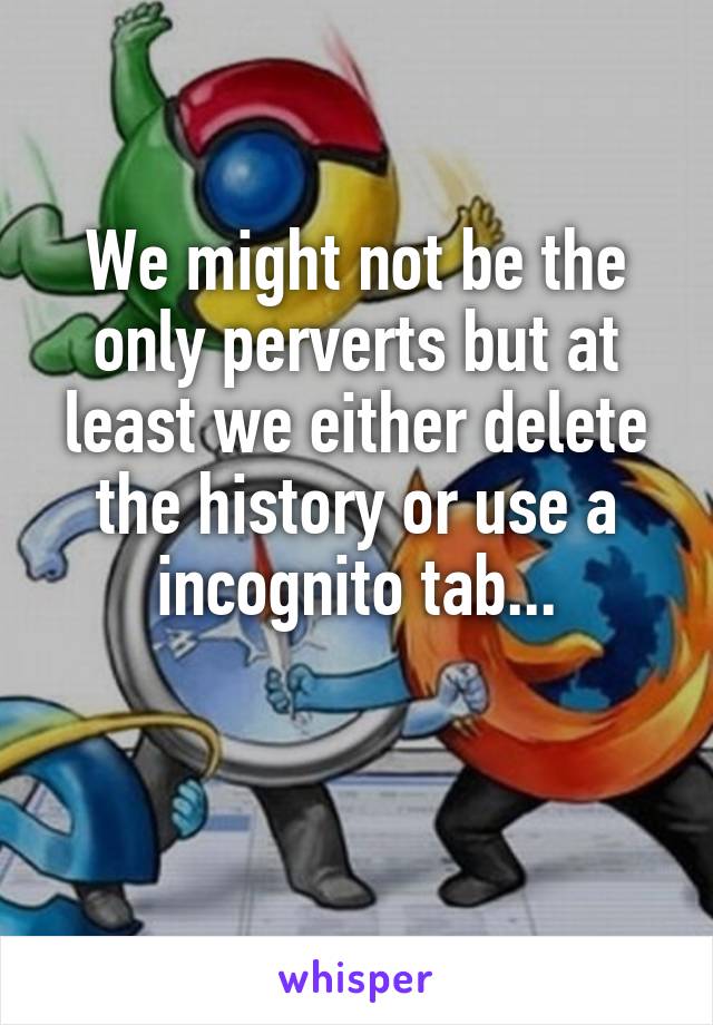 We might not be the only perverts but at least we either delete the history or use a incognito tab...

