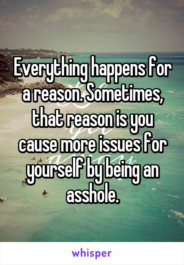 Everything happens for a reason. Sometimes, that reason is you cause more issues for yourself by being an asshole.