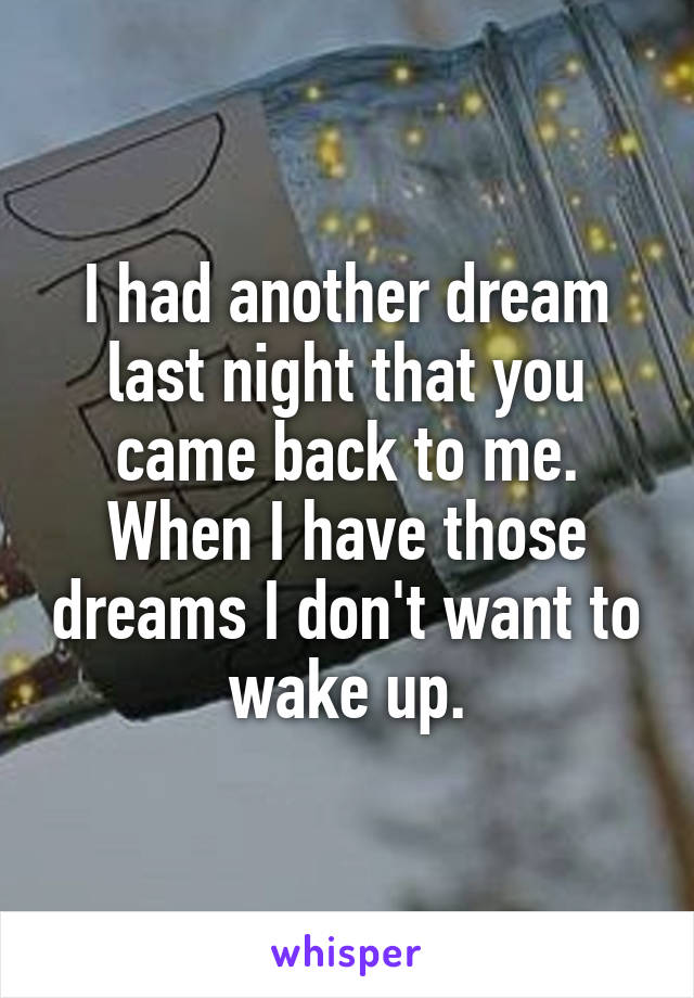 I had another dream last night that you came back to me. When I have those dreams I don't want to wake up.