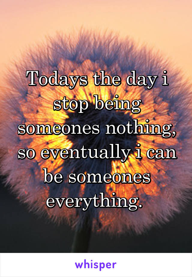 Todays the day i stop being someones nothing, so eventually i can be someones everything. 