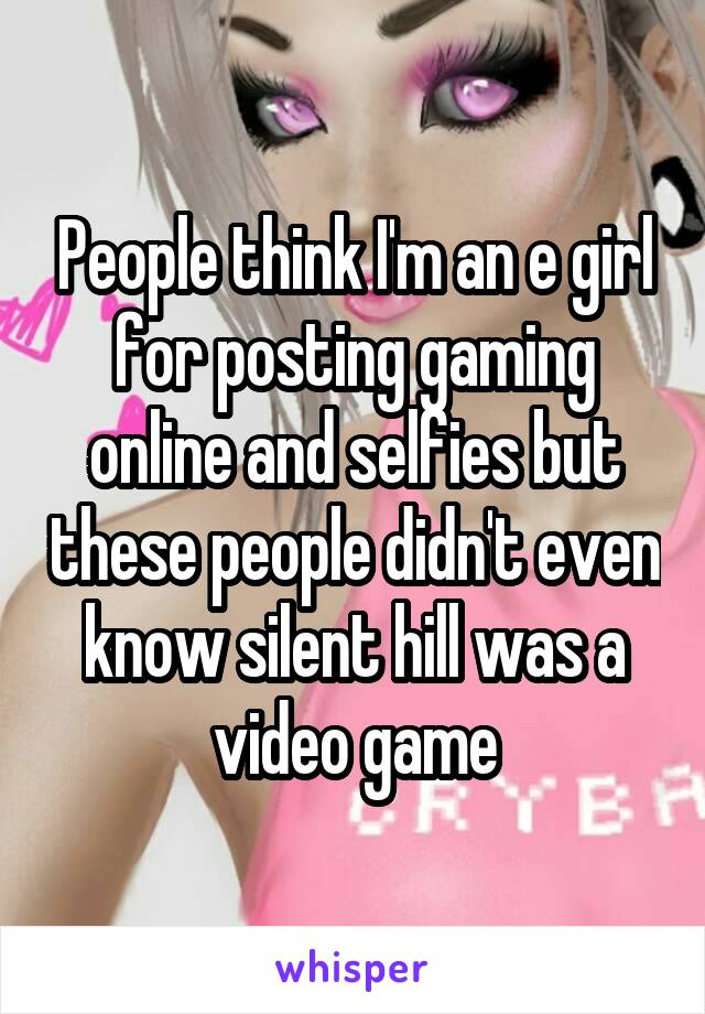 People think I'm an e girl for posting gaming online and selfies but these people didn't even know silent hill was a video game