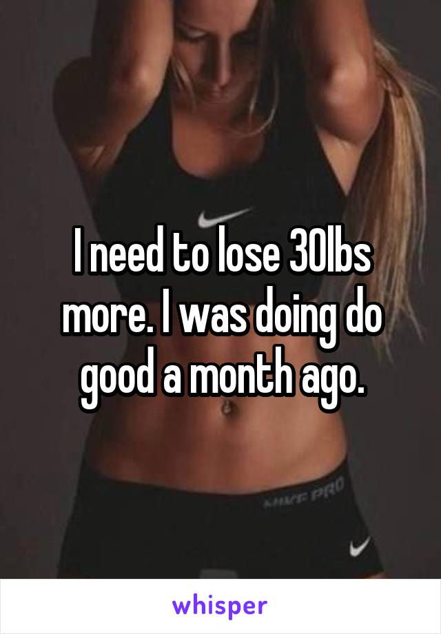 I need to lose 30lbs more. I was doing do good a month ago.