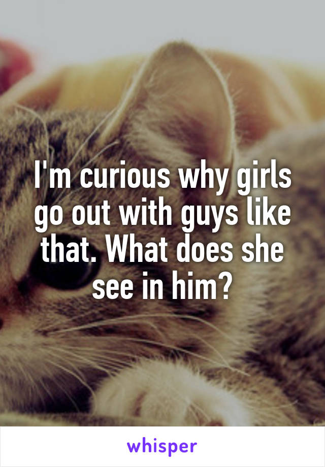 I'm curious why girls go out with guys like that. What does she see in him?