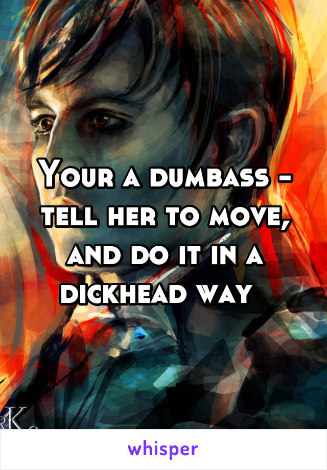 Your a dumbass - tell her to move, and do it in a dickhead way  