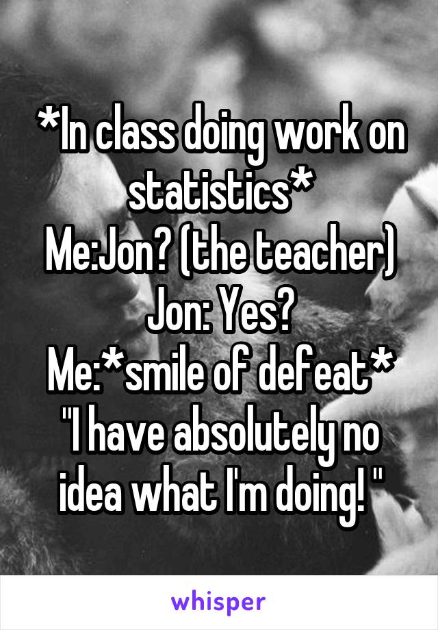 *In class doing work on statistics*
Me:Jon? (the teacher)
Jon: Yes?
Me:*smile of defeat* "I have absolutely no idea what I'm doing! "