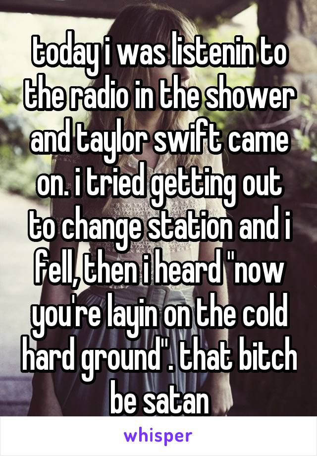 today i was listenin to the radio in the shower and taylor swift came on. i tried getting out to change station and i fell, then i heard "now you're layin on the cold hard ground". that bitch be satan