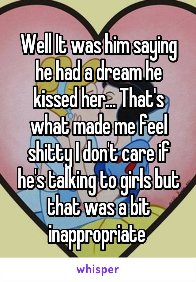 Well It was him saying he had a dream he kissed her... That's what made me feel shitty I don't care if he's talking to girls but that was a bit inappropriate 