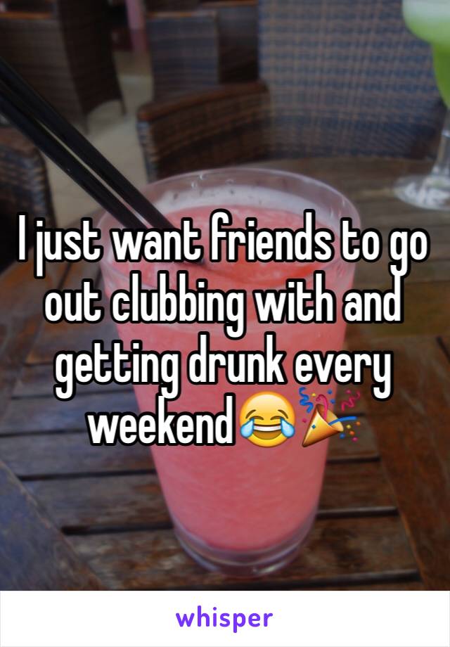 I just want friends to go out clubbing with and getting drunk every weekend😂🎉