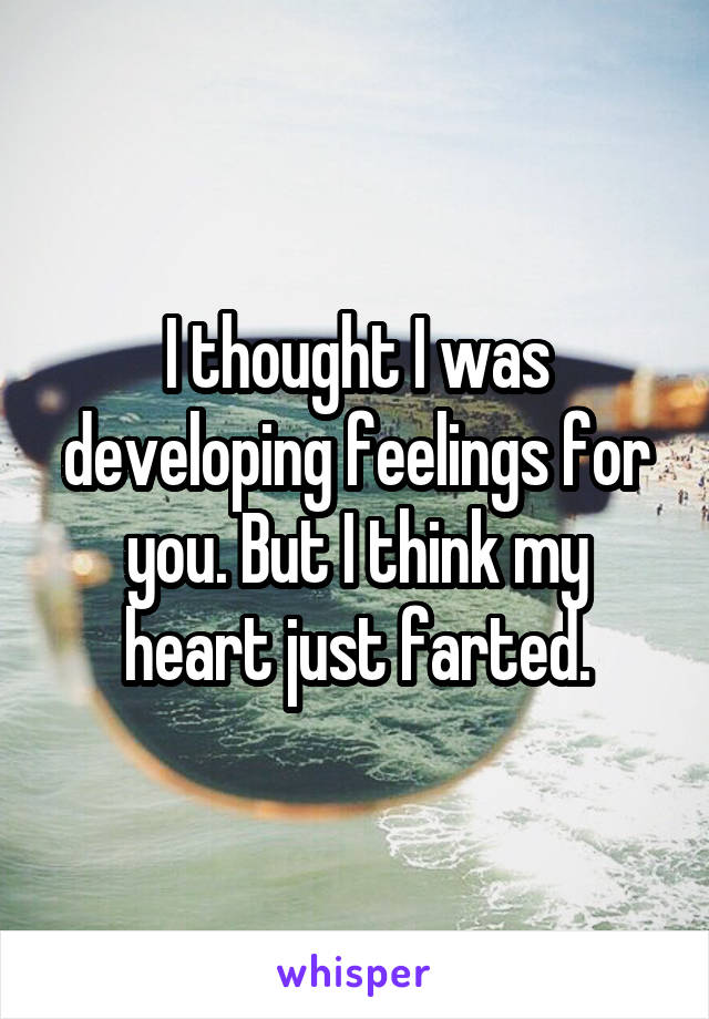 I thought I was developing feelings for you. But I think my heart just farted.