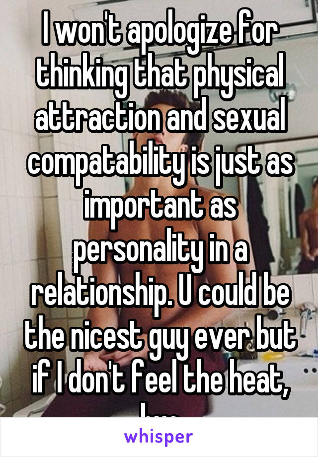 I won't apologize for thinking that physical attraction and sexual compatability is just as important as personality in a relationship. U could be the nicest guy ever but if I don't feel the heat, bye