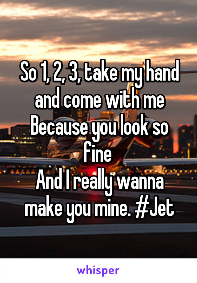 So 1, 2, 3, take my hand and come with me
Because you look so fine 
And I really wanna make you mine. #Jet