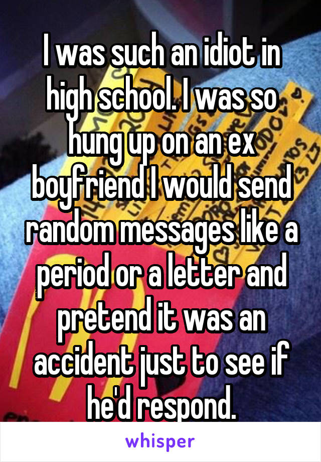 I was such an idiot in high school. I was so hung up on an ex boyfriend I would send random messages like a period or a letter and pretend it was an accident just to see if he'd respond.