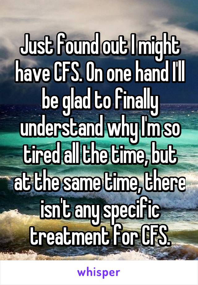 Just found out I might have CFS. On one hand I'll be glad to finally understand why I'm so tired all the time, but at the same time, there isn't any specific treatment for CFS.