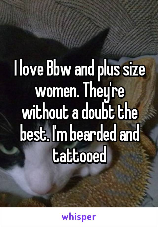 I love Bbw and plus size women. They're without a doubt the best. I'm bearded and tattooed