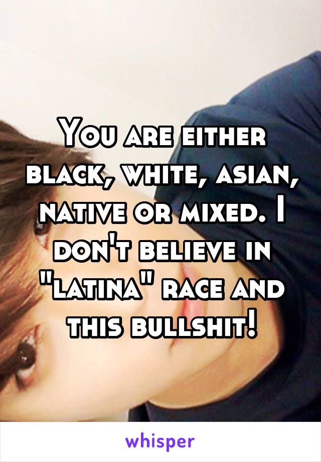 You are either black, white, asian, native or mixed. I don't believe in "latina" race and this bullshit!