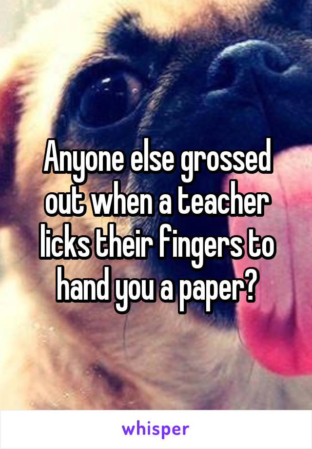 Anyone else grossed out when a teacher licks their fingers to hand you a paper?