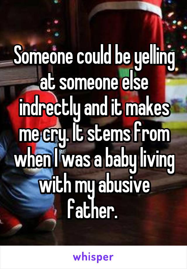 Someone could be yelling at someone else indrectly and it makes me cry. It stems from when I was a baby living with my abusive father. 