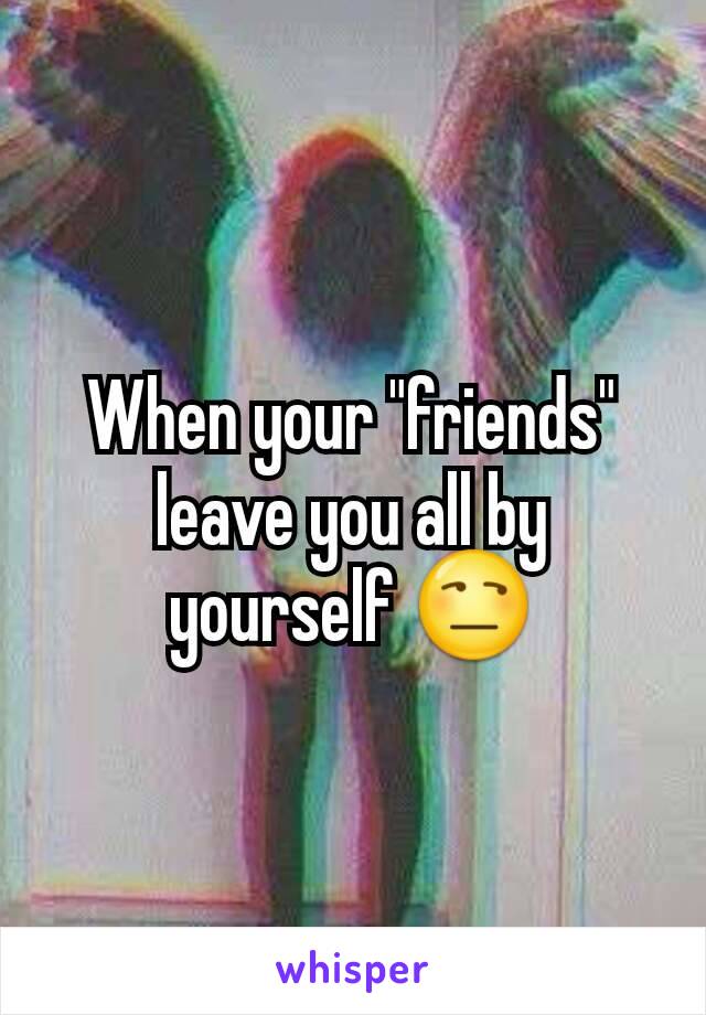 When your "friends" leave you all by yourself 😒