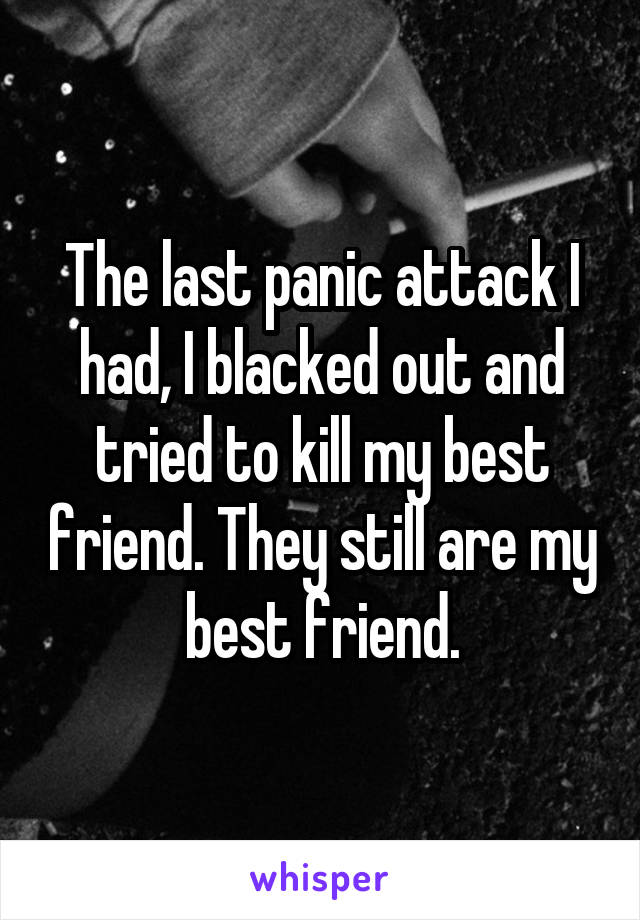 The last panic attack I had, I blacked out and tried to kill my best friend. They still are my best friend.