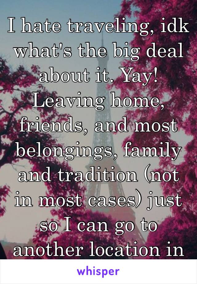 I hate traveling, idk what's the big deal about it. Yay! Leaving home, friends, and most belongings, family and tradition (not in most cases) just so I can go to another location in this awful world😒