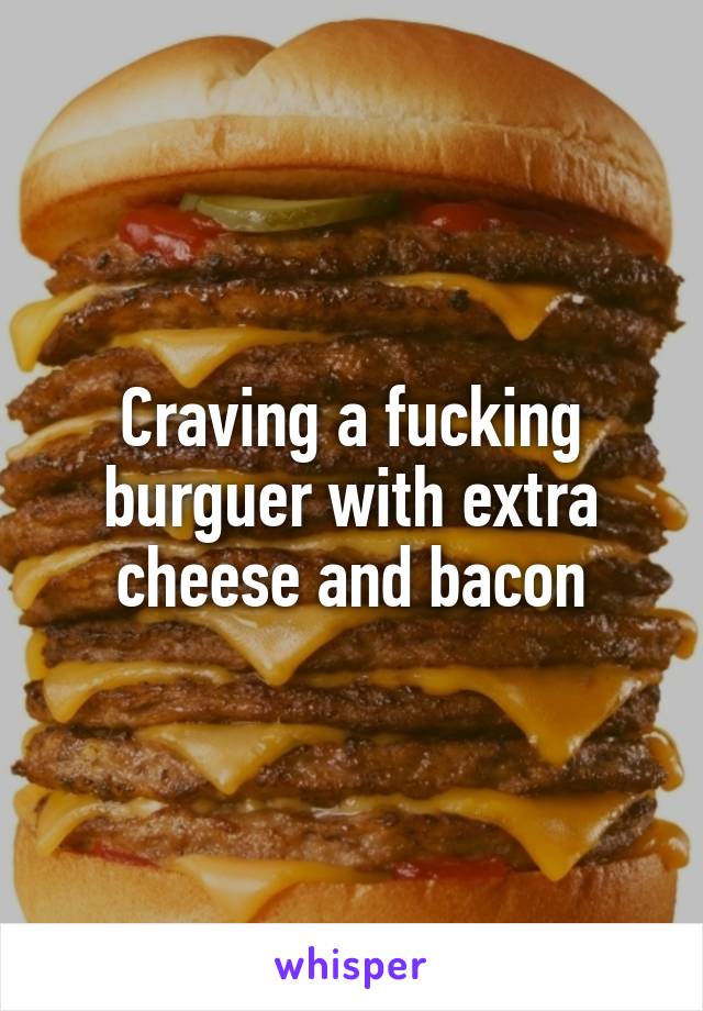 Craving a fucking burguer with extra cheese and bacon