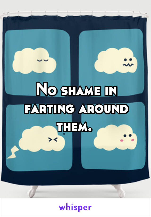 No shame in farting around them. 