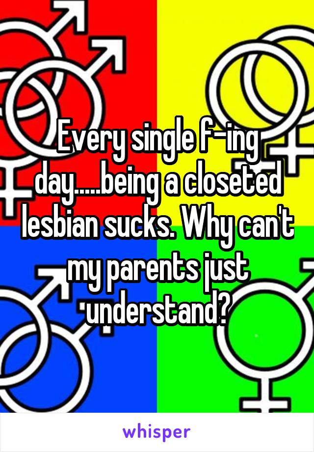 Every single f-ing day.....being a closeted lesbian sucks. Why can't my parents just understand?