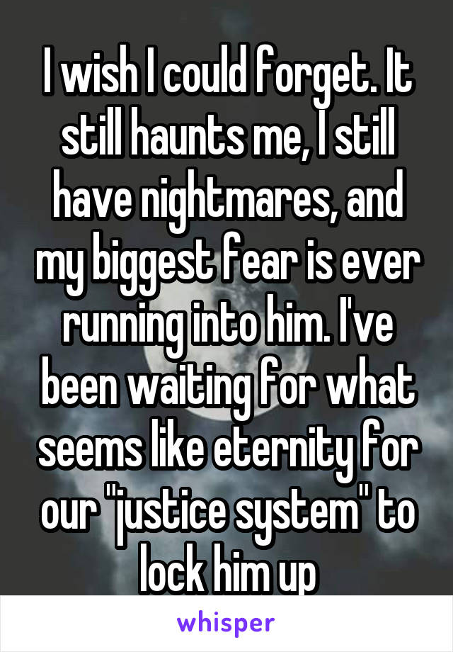 I wish I could forget. It still haunts me, I still have nightmares, and my biggest fear is ever running into him. I've been waiting for what seems like eternity for our "justice system" to lock him up