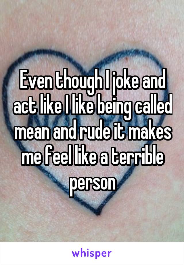 Even though I joke and act like I like being called mean and rude it makes me feel like a terrible person