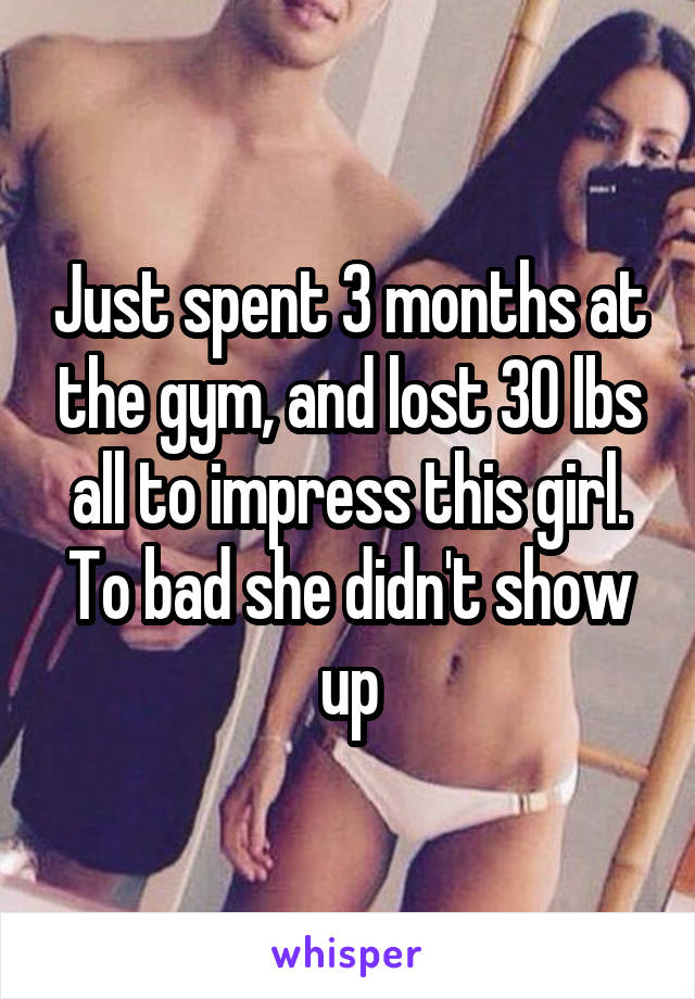 Just spent 3 months at the gym, and lost 30 lbs all to impress this girl. To bad she didn't show up