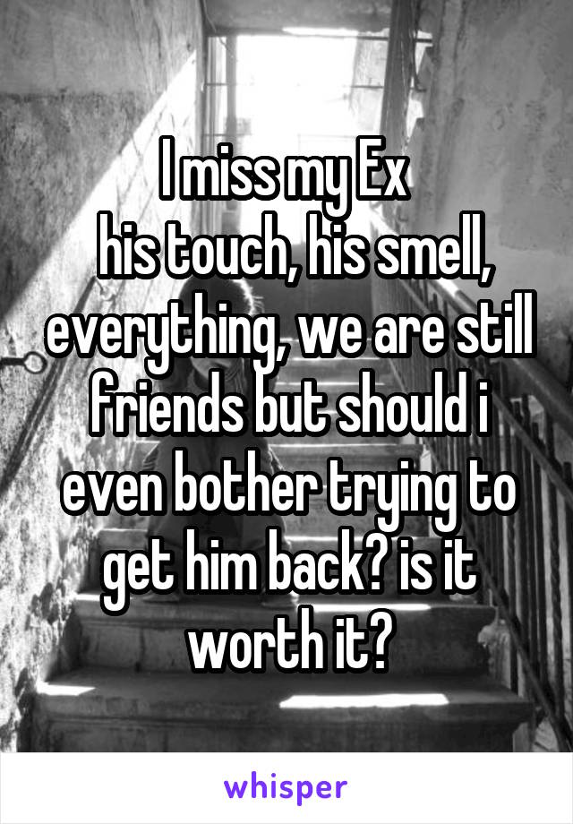 I miss my Ex 
 his touch, his smell, everything, we are still friends but should i even bother trying to get him back? is it worth it?