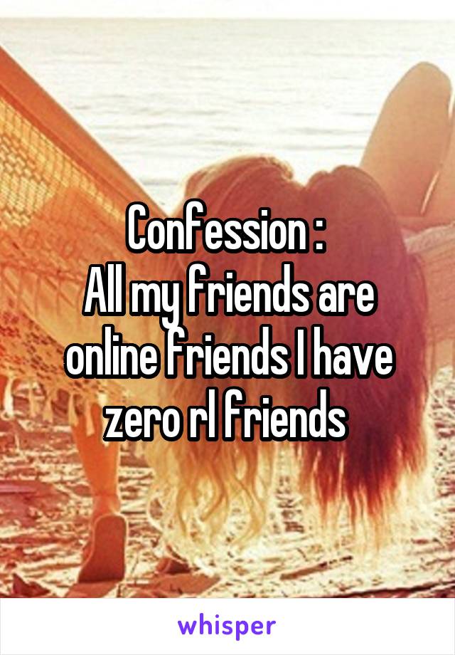 Confession : 
All my friends are online friends I have zero rl friends 