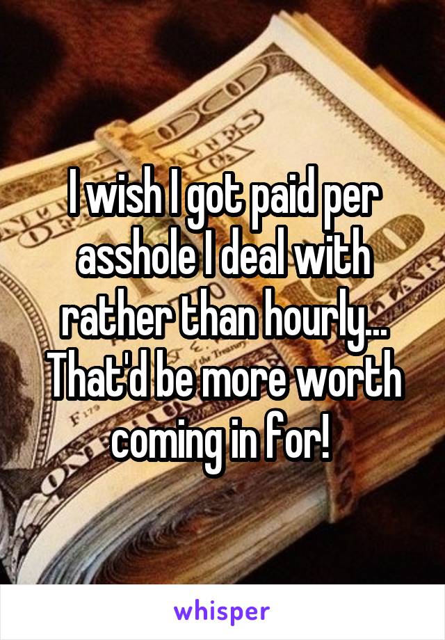 I wish I got paid per asshole I deal with rather than hourly... That'd be more worth coming in for! 