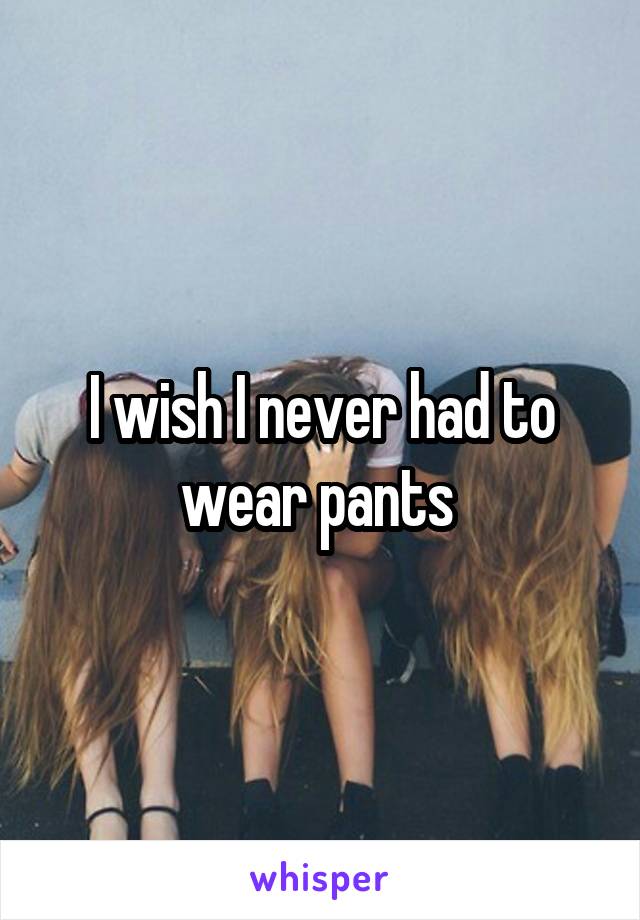 I wish I never had to wear pants 