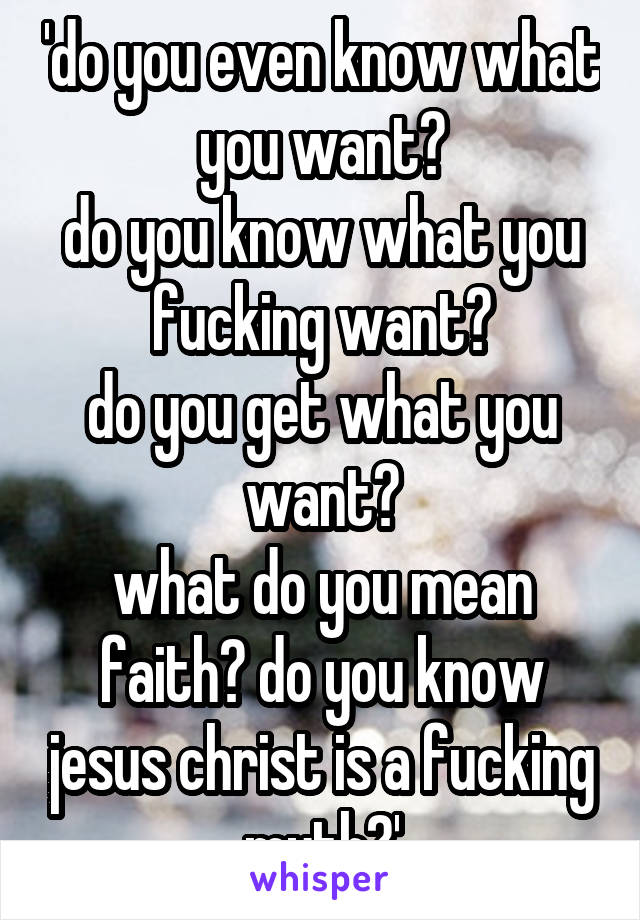 'do you even know what you want?
do you know what you fucking want?
do you get what you want?
what do you mean faith? do you know jesus christ is a fucking myth?'